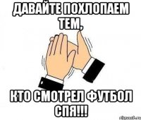 давайте похлопаем тем, кто смотрел футбол спя!!!