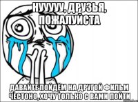 нууууу, друзья, пожалуйста давайте пойдём на другой фильм честоно, хочу только с вами пойти