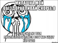 Милашка мой Выздоравливай скорее:8 Я так сильно тебя люблю.поправляйся все у нас будет хорошо)