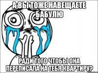 а вы тоже навещаете бабулю ради того чтобы она переписала на тебя квартиру?