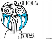 хреново на душе :'(