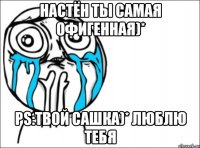 Настён ты самая офигенная)* PS:Твой Сашка)* Люблю тебя