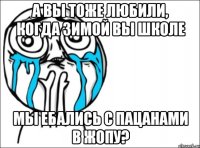 А вы тоже любили, когда зимой вы школе мы ебались с пацанами в жопу?