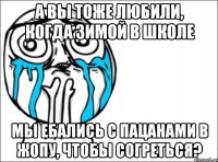 А вы тоже любили, когда зимой в школе мы ебались с пацанами в жопу, чтобы согреться?