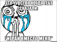 Это чувство когда тебе сказали: "Играй вместо меня"