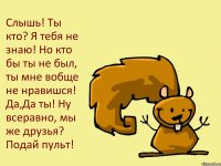 Слышь! Ты кто? Я тебя не знаю! Но кто бы ты не был, ты мне вобще не нравишся! Да,Да ты! Ну всеравно, мы же друзья? Подай пульт!