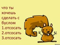 что ты хочешь сделать с буслом 1.отсосать 2.отсосать 3.отсосать