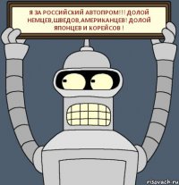 Я за российский автопром!!! Долой немцев,шведов,американцев! ДОЛОЙ японцев и корейсов !