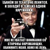 ЕБАНЁМ ЗА ТЕХ КТО НЕ ЛЕНИТСЯ. И ЗАХОДИТ В ТЕМУ ИЗ ОДНОЙ КАРТИНКИ И... Мне не хватает внимания со стороны окружающих. Обнимите меня, кому не лень.