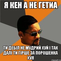 я кен а не гетиа ти дебіл не мудрий хуй і так далі ти гірше за порошенка хуя