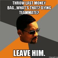 Throw last Money bag...what's that? Dying Teammate? Leave him.