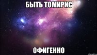 Быть Томирис Офигенно