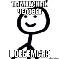 Ты ужасный человек Поебемся?