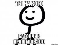 ты на кого батончик крошмшь?))))