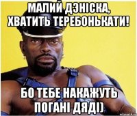 Малий Дэніска, хватить теребонькати! Бо тебе накажуть погані дяді)