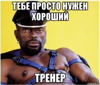 Тебе просто нужен хороший ТРЕНЕР