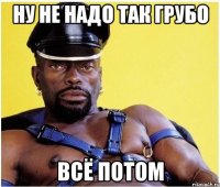 Ну не надо так грубо всё потом