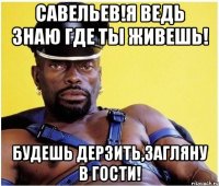 Савельев!я ведь знаю где ты живешь! будешь дерзить,загляну в гости!