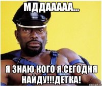 Мддааааа... Я знаю кого я сегодня найду!!!Детка!