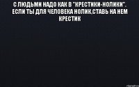 С людьми надо как в "крестики-нолики". Если ты для человека нолик,ставь на нем крестик 