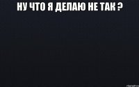 Ну что я делаю не так ? 