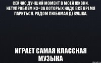 Сейчас дучший момент в моей жизни. Нетупроблем из=за которых надо всё время париться. Рядом любимая девушка. Играет самая классная музыка