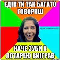 Едік ти так багато говориш наче зуби в лотарею виіграв