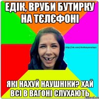 Едік, вруби бутирку на тєлєфоні які нахуй наушніки? Хай всі в вагоні слухають