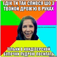 Едік ти так спився шо з твойой дрож'ю в руках тільки в кондітєрской булочки пудрою посипать