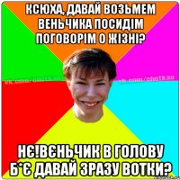 Ксюха, давай возьмем веньчика посидім поговорім о жізні? Нє!Вєньчик в голову б*є давай зразу вотки?