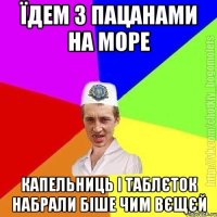 їдем з пацанами на море капельниць і таблєток набрали біше чим вєщєй