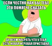 если честно как бы тебе это помягче сказать да всем насрать что у тебя есть новая игровая приставка