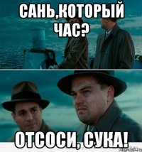 Сань,который час? Отсоси, сука!