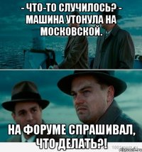 - Что-то случилось? - Машина утонула на Московской. На форуме спрашивал, что делать?!