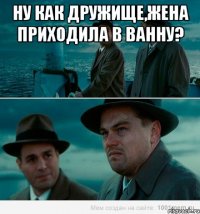 Ну как дружище,жена приходила в ванну? 