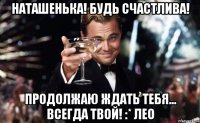 Наташенька! Будь счастлива! Продолжаю ждать Тебя... Всегда Твой! :* Лео