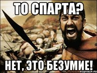 то спарта? Нет, это БЕЗУМИЕ!