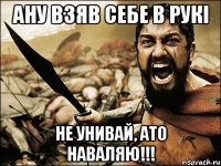 Ану ВЗЯВ себе в рукі Не унивай, ато наваляю!!!