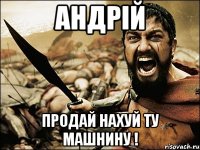 АНДРІЙ ПРОДАЙ НАХУЙ ТУ МАШНИНУ !