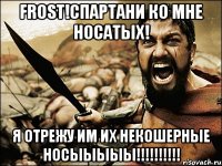 Frost!Спартани ко мне носатых! Я отрежу им их некошерные носыыыыы!!!!!!!!!!