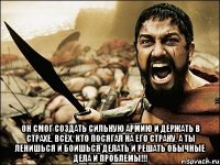  Он смог создать сильную армию и держать в страхе, всех, кто посягал на его страну, а ты ленишься и боишься делать и решать обычные дела и проблемы!!!