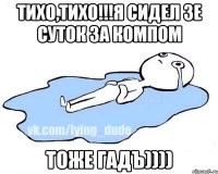 Тихо,тихо!!!Я сидел 3е суток за компом Тоже ГАДЪ))))