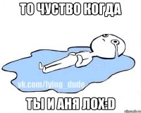 То чуство когда ты и Аня ЛОХ:D