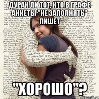 дурак ли тот, кто в графе анкеты "не заполнять" пишет "хорошо"?