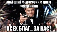 Анатолий Федорович с днем рождения!!! ВСЕХ БЛАГ...ЗА ВАС!