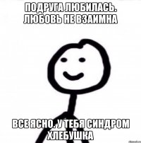 Подруга любилась. Любовь не взаимна Все ясно. У тебя синдром хлебушка