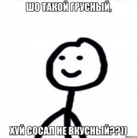 Шо такой грусный, хуй сосал не вкусный??))