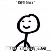 ты что тут шутки шутить вздумал