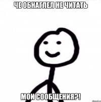 Че обнаглел не читать Мои сообщения?!