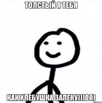 Толстый я тебя как хлебушка запеку)))00)